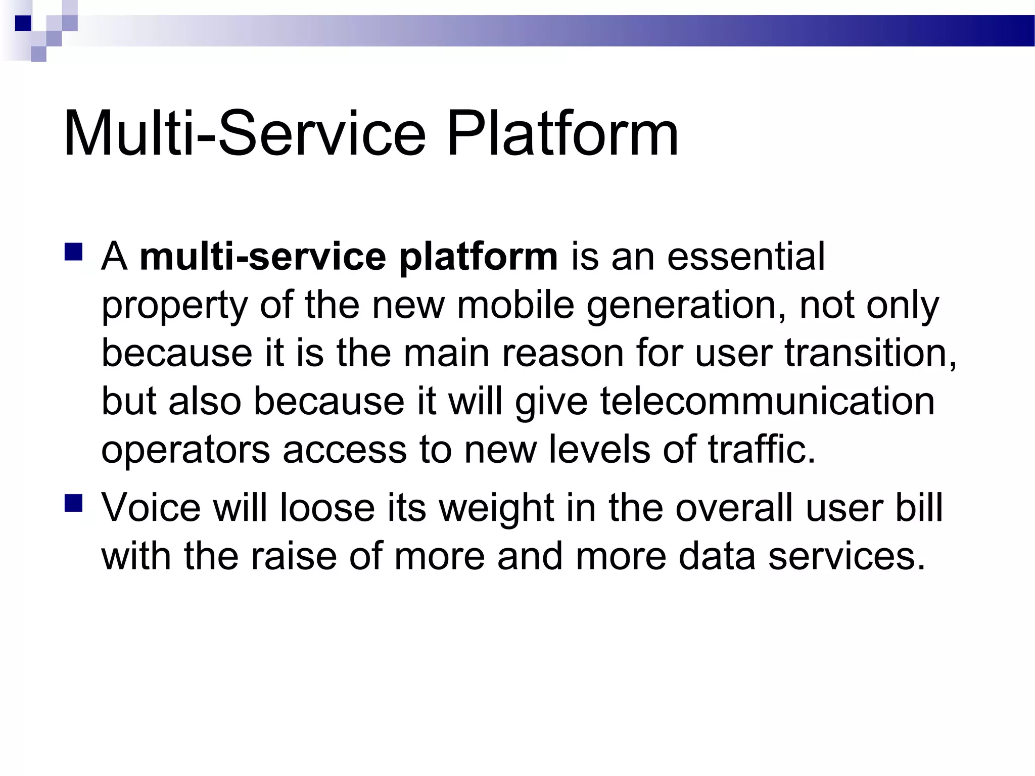 Multi-Service Platform
   A multi-service platform is an essential
    property of the new mobile generation, not only
    because it is the main reason for user transition,
    but also because it will give telecommunication
    operators access to new levels of traffic.
   Voice will loose its weight in the overall user bill
    with the raise of more and more data services.
 