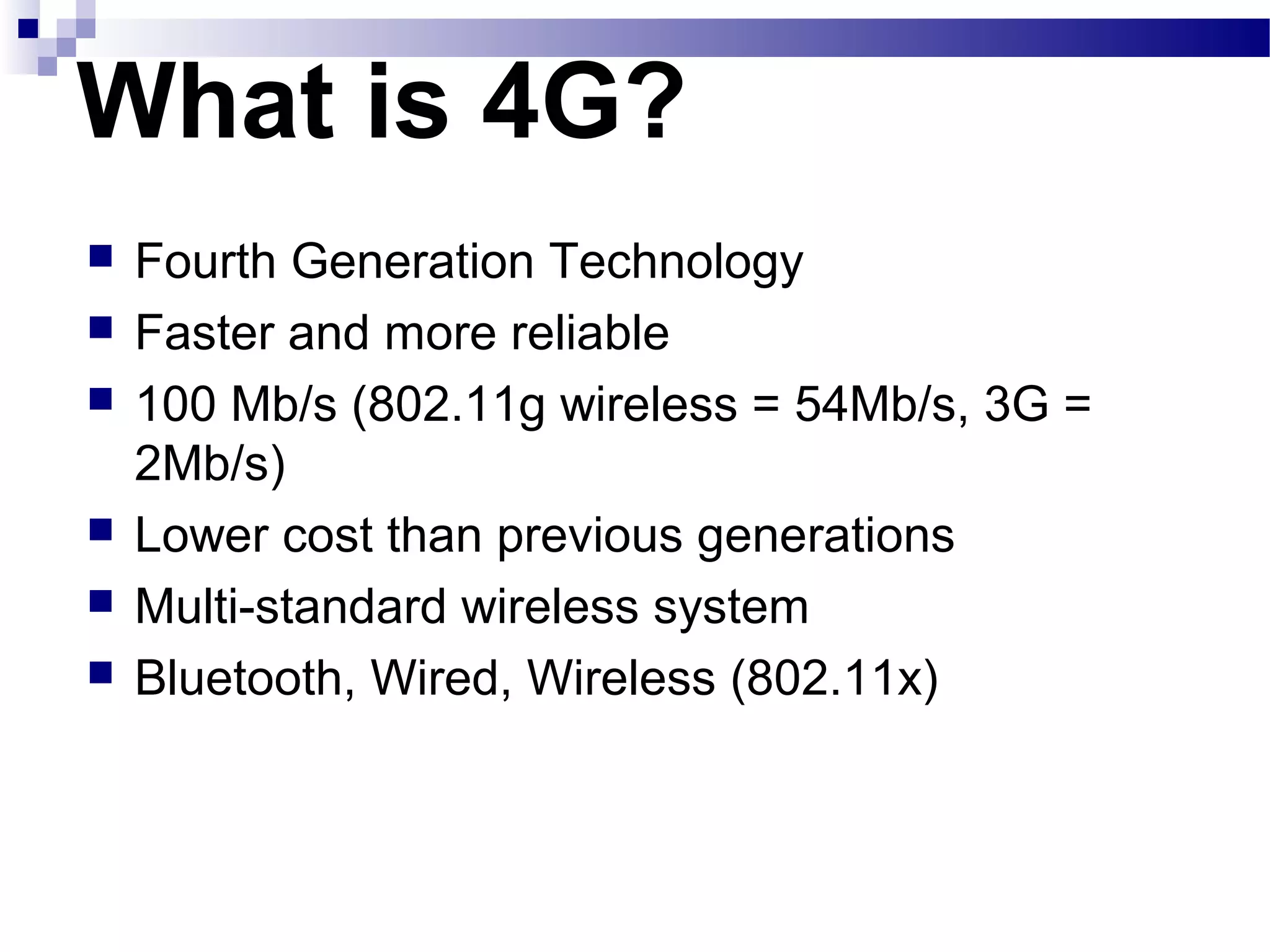 What is 4G?
   Fourth Generation Technology
   Faster and more reliable
   100 Mb/s (802.11g wireless = 54Mb/s, 3G =
    2Mb/s)
   Lower cost than previous generations
   Multi-standard wireless system
   Bluetooth, Wired, Wireless (802.11x)
 