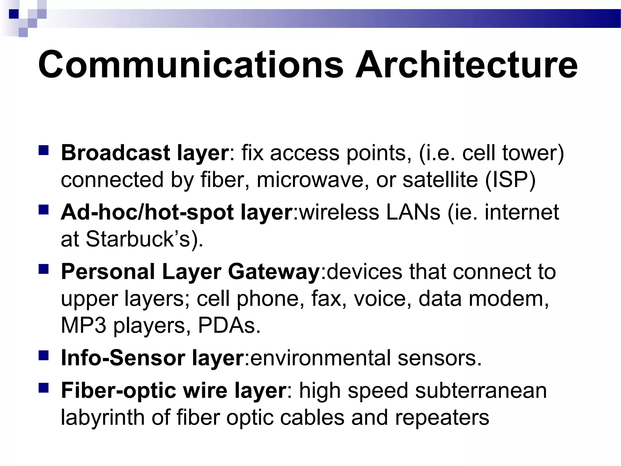 Communications Architecture

   Broadcast layer: fix access points, (i.e. cell tower)
    connected by fiber, microwave, or satellite (ISP)
   Ad-hoc/hot-spot layer:wireless LANs (ie. internet
    at Starbuck’s).
   Personal Layer Gateway:devices that connect to
    upper layers; cell phone, fax, voice, data modem,
    MP3 players, PDAs.
   Info-Sensor layer:environmental sensors.
   Fiber-optic wire layer: high speed subterranean
    labyrinth of fiber optic cables and repeaters
 