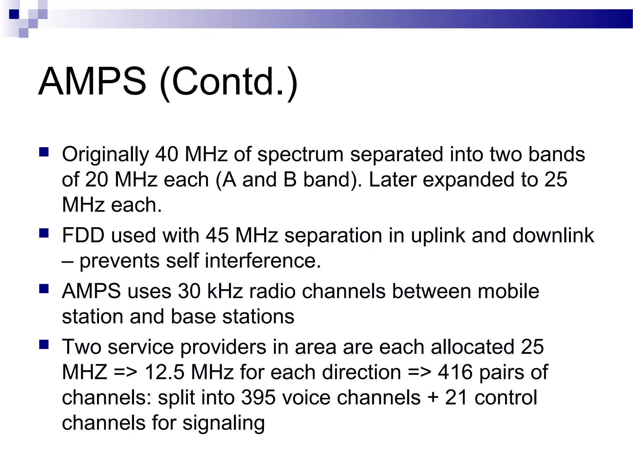 AMPS (Contd.)
   Originally 40 MHz of spectrum separated into two bands
    of 20 MHz each (A and B band). Later expanded to 25
    MHz each.
   FDD used with 45 MHz separation in uplink and downlink
    – prevents self interference.
   AMPS uses 30 kHz radio channels between mobile
    station and base stations
   Two service providers in area are each allocated 25
    MHZ => 12.5 MHz for each direction => 416 pairs of
    channels: split into 395 voice channels + 21 control
    channels for signaling
 