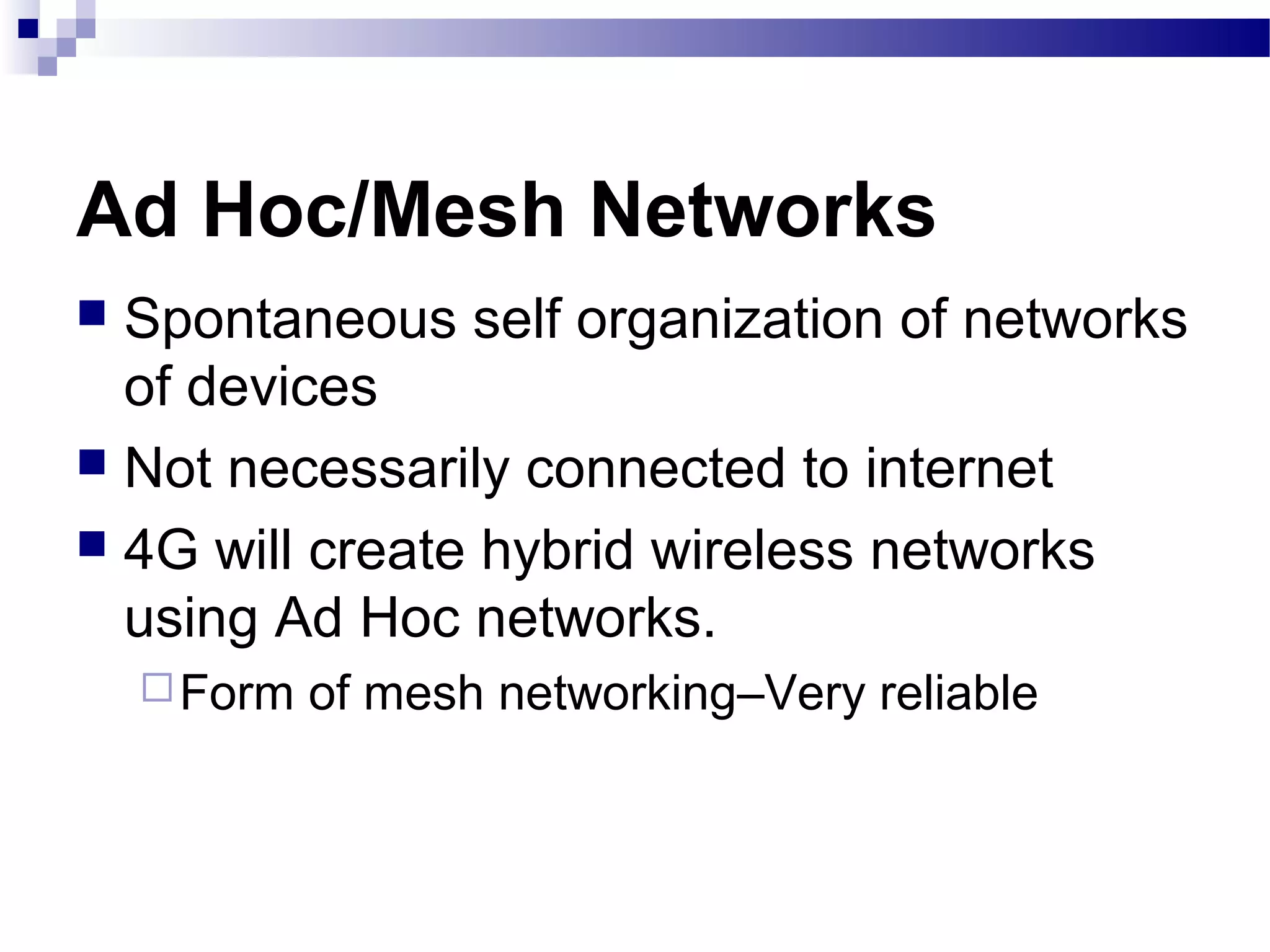 Ad Hoc/Mesh Networks
 Spontaneous self organization of networks
  of devices
 Not necessarily connected to internet
 4G will create hybrid wireless networks
  using Ad Hoc networks.
     Form   of mesh networking–Very reliable
 