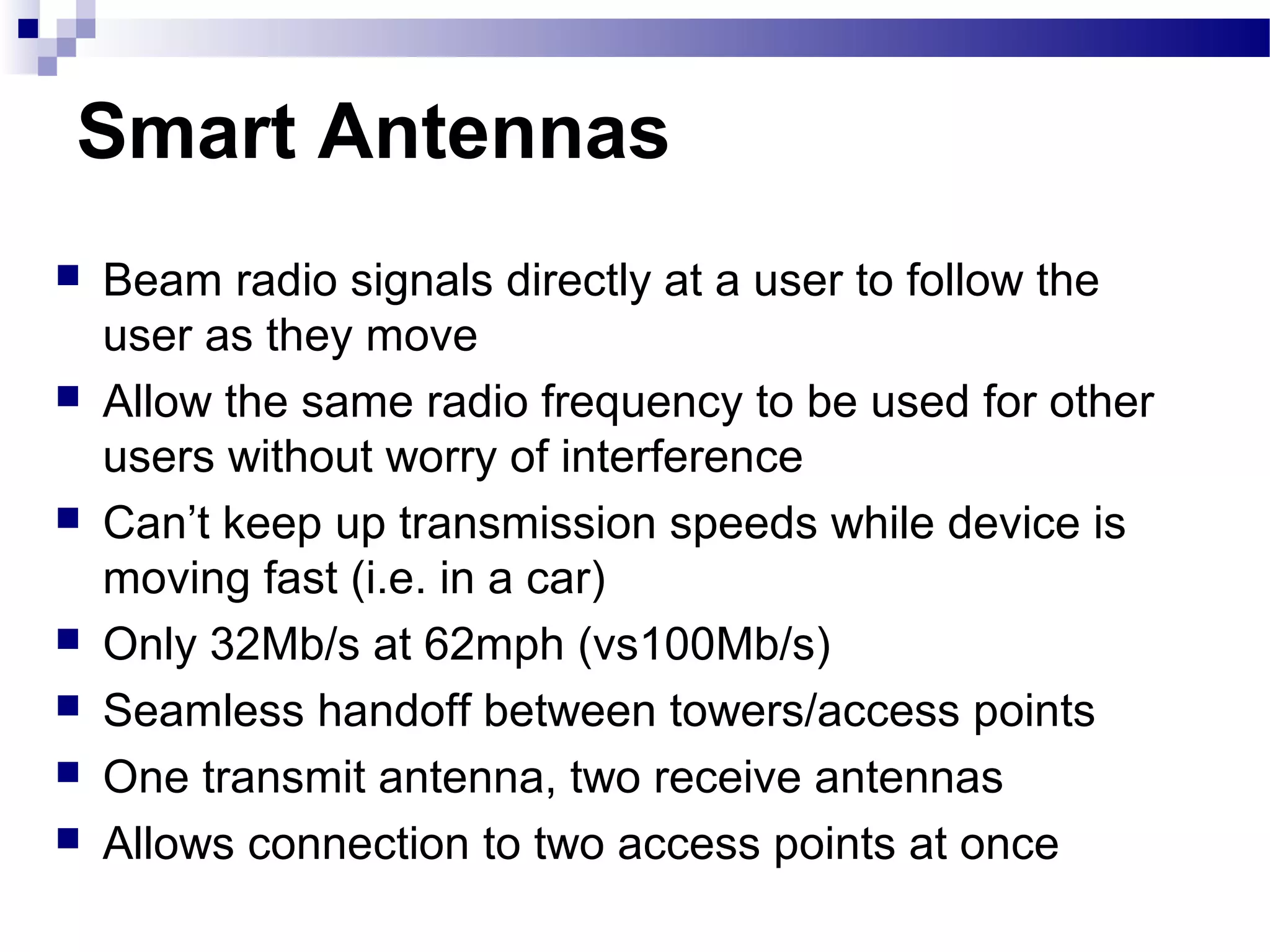 Smart Antennas
   Beam radio signals directly at a user to follow the
    user as they move
   Allow the same radio frequency to be used for other
    users without worry of interference
   Can’t keep up transmission speeds while device is
    moving fast (i.e. in a car)
   Only 32Mb/s at 62mph (vs100Mb/s)
   Seamless handoff between towers/access points
   One transmit antenna, two receive antennas
   Allows connection to two access points at once
 