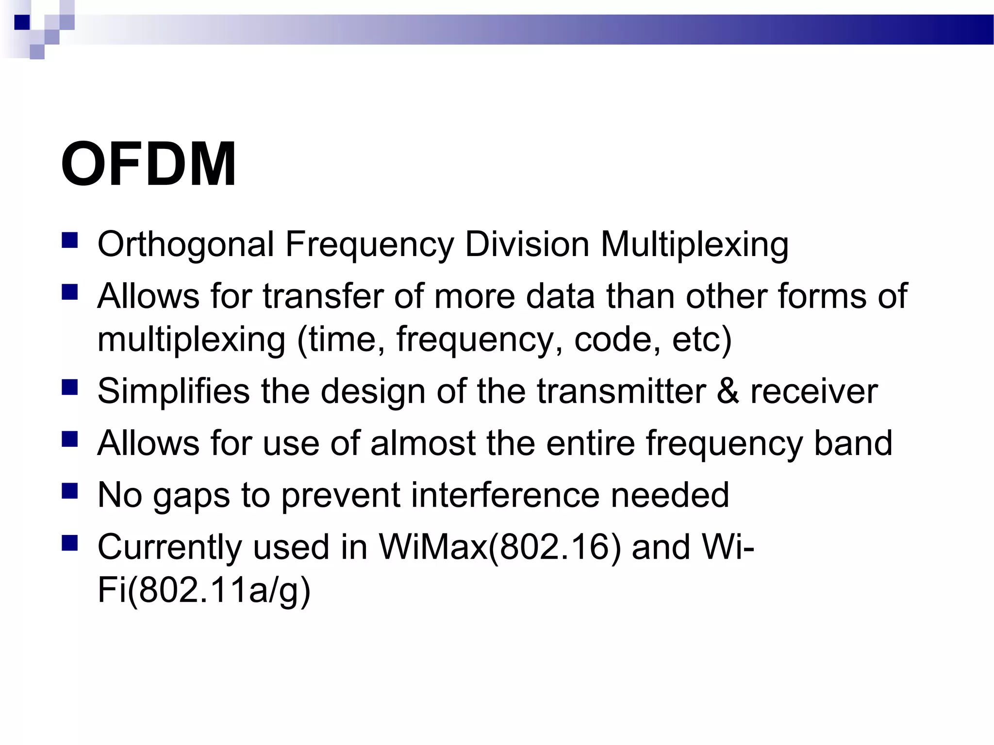 OFDM
   Orthogonal Frequency Division Multiplexing
   Allows for transfer of more data than other forms of
    multiplexing (time, frequency, code, etc)
   Simplifies the design of the transmitter & receiver
   Allows for use of almost the entire frequency band
   No gaps to prevent interference needed
   Currently used in WiMax(802.16) and Wi-
    Fi(802.11a/g)
 