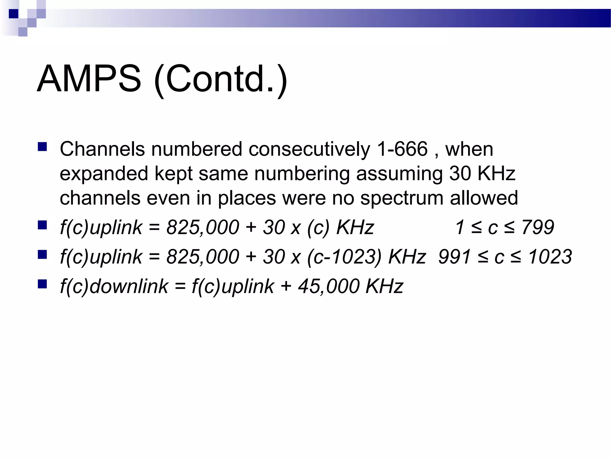 AMPS (Contd.)
   Channels numbered consecutively 1-666 , when
    expanded kept same numbering assuming 30 KHz
    channels even in places were no spectrum allowed
   f(c)uplink = 825,000 + 30 x (c) KHz       1 ≤ c ≤ 799
   f(c)uplink = 825,000 + 30 x (c-1023) KHz 991 ≤ c ≤ 1023
   f(c)downlink = f(c)uplink + 45,000 KHz
 