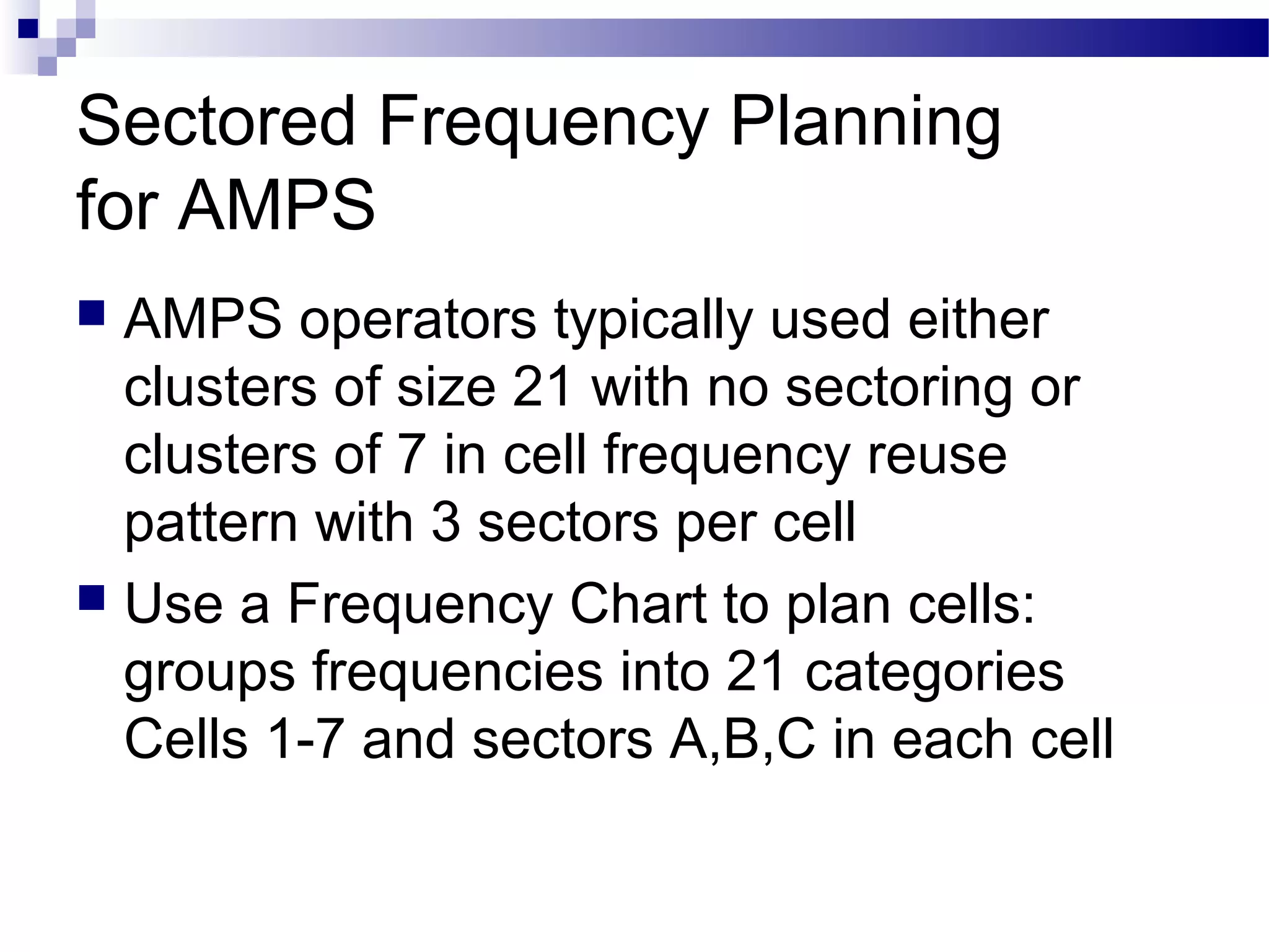 Sectored Frequency Planning
for AMPS
 AMPS operators typically used either
  clusters of size 21 with no sectoring or
  clusters of 7 in cell frequency reuse
  pattern with 3 sectors per cell
 Use a Frequency Chart to plan cells:
  groups frequencies into 21 categories
  Cells 1-7 and sectors A,B,C in each cell
 