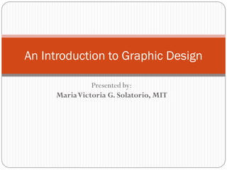 Presented by:
MariaVictoria G. Solatorio, MIT
An Introduction to Graphic Design
 