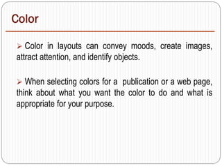 Color
 Color in layouts can convey moods, create images,
attract attention, and identify objects.
 When selecting colors for a publication or a web page,
think about what you want the color to do and what is
appropriate for your purpose.
 