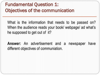 Fundamental Question 1:
Objectives of the communication
What is the information that needs to be passed on?
When the audience reads your book/ webpage/ ad what’s
he supposed to get out of it?
Answer: An advertisement and a newspaper have
different objectives of communiation.
 