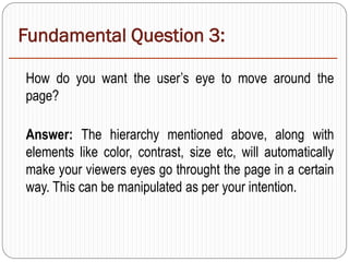 Fundamental Question 3:
How do you want the user’s eye to move around the
page?
Answer: The hierarchy mentioned above, along with
elements like color, contrast, size etc, will automatically
make your viewers eyes go throught the page in a certain
way. This can be manipulated as per your intention.
 