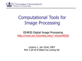 Computational Tools for
Image Processing
Lecture 1, Jan 22nd, 2007
Part 2 (8:10-9:20pm) by Lexing Xie
EE4830 Digital Image Processing
http://www.ee.columbia.edu/~xlx/ee4830/
 