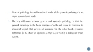 1. General pathology is a cellular-based study while systemic pathology is an
organ system-based study.
2. The key difference between general and systemic pathology is that the
general pathology is the basic reaction of cells and tissue in response to
abnormal stimuli that govern all diseases. On the other hand, systemic
pathology is the study of diseases as they occur within a particular organ
system.
 
