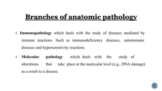 8. Immunopathology which deals with the study of diseases mediated by
immune reactions. Such as immunodeficiency diseases, autoimmune
diseases and hypersensitivity reactions.
9. Molecular pathology which deals with the study of
alterations that take place at the molecular level (e.g., DNA damage)
as a result to a disease.
 