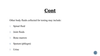 Other body fluids collected for testing may include:
1. Spinal fluid
2. Joint fluids
3. Bone marrow
4. Sputum (phlegm)
5. Urine
 
