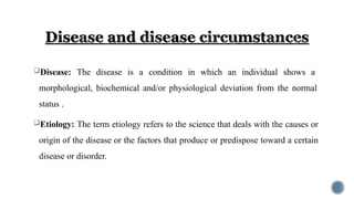 Disease: The disease is a condition in which an individual shows a
morphological, biochemical and/or physiological deviation from the normal
status .
Etiology: The term etiology refers to the science that deals with the causes or
origin of the disease or the factors that produce or predispose toward a certain
disease or disorder.
 