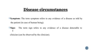 Symptom: The term symptom refers to any evidence of a disease as told by
the patient (in case of human being).
Sign: The term sign refers to any evidence of a disease detectable to
a
clinician (can be observed by the clinician).
 