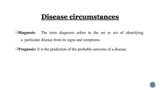 Diagnosis: The term diagnosis refers to the art or act of identifying
a particular disease from its signs and symptoms.
Prognosis: It is the prediction of the probable outcome of a disease.
 