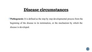 Pathogenesis: It is defined as the step by step developmental process from the
beginning of the disease to its termination, or the mechanism by which the
disease is developed.
 