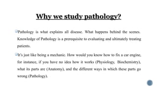 Pathology is what explains all disease. What happens behind the scenes.
Knowledge of Pathology is a prerequisite to evaluating and ultimately treating
patients.
It’s just like being a mechanic. How would you know how to fix a car engine,
for instance, if you have no idea how it works (Physiology, Biochemistry),
what its parts are (Anatomy), and the different ways in which these parts go
wrong (Pathology).
 