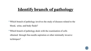  Which branch of pathology involves the study of diseases related to the
blood, urine, and body fluids?
 Which branch of pathology deals with the examination of cells
obtained through fine-needle aspiration or other minimally invasive
techniques?
 
