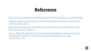 https://www.researchgate.net/publication/337669980_Pathology_an_Introduction
Cheng L, Bostwick DG, editors. Essentials of anatomic pathology. New Jersey:
Humana press; 2006.
Scott MA, Stockham SL. Fundamentals of veterinary clinical pathology. John
Wiley & Sons; 2013 May 31.
Isom J, Walsh M, Gardner JM. Social media and pathology: where are we now
and why does it matter?. Advances in anatomic pathology. 2017 Sep
1;24(5):294- 303.
 