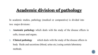 In academic studies, pathology (medical or comparative) is divided into
two major divisions:
1. Anatomic pathology which deals with the study of the disease effects in
cells, tissues and organs.
2. Clinical pathology which deals with the study of the disease effects in
body fluids and secretions (blood, urine etc.) using certain laboratory
methods.
 