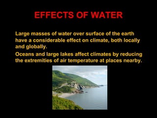 EFFECTS OF WATER
Large masses of water over surface of the earth
have a considerable effect on climate, both locally
and globally.
Oceans and large lakes affect climates by reducing
the extremities of air temperature at places nearby.

 