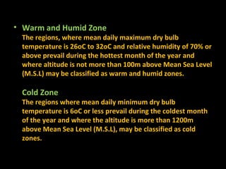 • Warm and Humid Zone

The regions, where mean daily maximum dry bulb
temperature is 26oC to 32oC and relative humidity of 70% or
above prevail during the hottest month of the year and
where altitude is not more than 100m above Mean Sea Level
(M.S.L) may be classified as warm and humid zones.

Cold Zone

The regions where mean daily minimum dry bulb
temperature is 6oC or less prevail during the coldest month
of the year and where the altitude is more than 1200m
above Mean Sea Level (M.S.L), may be classified as cold
zones.

 