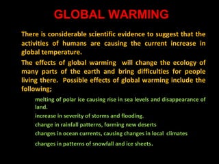 GLOBAL WARMING
There is considerable scientific evidence to suggest that the
activities of humans are causing the current increase in
global temperature.
The effects of global warming will change the ecology of
many parts of the earth and bring difficulties for people
living there. Possible effects of global warming include the
following;
melting of polar ice causing rise in sea levels and disappearance of
land.
increase in severity of storms and flooding.
change in rainfall patterns, forming new deserts
changes in ocean currents, causing changes in local climates
changes in patterns of snowfall and ice sheets .

 