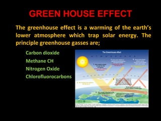 GREEN HOUSE EFFECT
The greenhouse effect is a warming of the earth’s
lower atmosphere which trap solar energy. The
principle greenhouse gasses are;
Carbon dioxide
Methane CH
Nitrogen Oxide
Chlorofluorocarbons

 