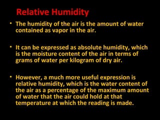 Relative Humidity
• The humidity of the air is the amount of water
contained as vapor in the air.
• It can be expressed as absolute humidity, which
is the moisture content of the air in terms of
grams of water per kilogram of dry air.
• However, a much more useful expression is
relative humidity, which is the water content of
the air as a percentage of the maximum amount
of water that the air could hold at that
temperature at which the reading is made.

 