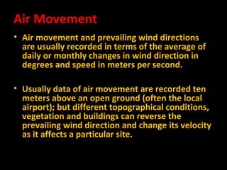 Air Movement
• Air movement and prevailing wind directions
are usually recorded in terms of the average of
daily or monthly changes in wind direction in
degrees and speed in meters per second.
• Usually data of air movement are recorded ten
meters above an open ground (often the local
airport); but different topographical conditions,
vegetation and buildings can reverse the
prevailing wind direction and change its velocity
as it affects a particular site.

 