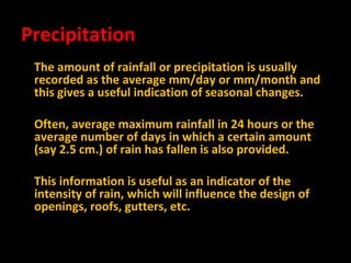 Precipitation
The amount of rainfall or precipitation is usually
recorded as the average mm/day or mm/month and
this gives a useful indication of seasonal changes.
Often, average maximum rainfall in 24 hours or the
average number of days in which a certain amount
(say 2.5 cm.) of rain has fallen is also provided.
This information is useful as an indicator of the
intensity of rain, which will influence the design of
openings, roofs, gutters, etc.

 