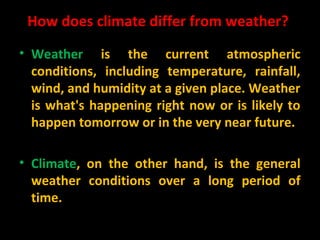 How does climate differ from weather?
• Weather is the current atmospheric
conditions, including temperature, rainfall,
wind, and humidity at a given place. Weather
is what's happening right now or is likely to
happen tomorrow or in the very near future.
• Climate, on the other hand, is the general
weather conditions over a long period of
time.

 
