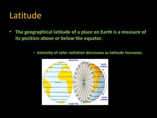 Latitude
• The geographical latitude of a place on Earth is a measure of
its position above or below the equator.
– Intensity of solar radiation decreases as latitude increases.

 