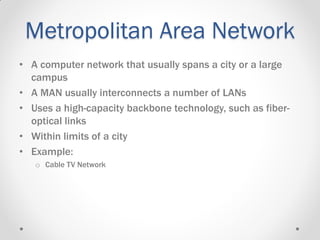 Metropolitan Area Network
• A computer network that usually spans a city or a large
campus
• A MAN usually interconnects a number of LANs
• Uses a high-capacity backbone technology, such as fiber-
optical links
• Within limits of a city
• Example:
o Cable TV Network
 