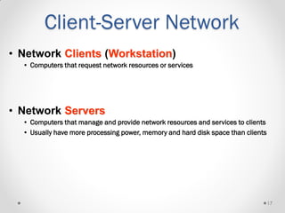 17
• Network Clients (Workstation)
• Computers that request network resources or services
• Network Servers
• Computers that manage and provide network resources and services to clients
• Usually have more processing power, memory and hard disk space than clients
Client-Server Network
 