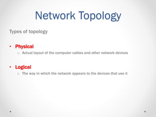 Network Topology
Types of topology
• Physical
o Actual layout of the computer cables and other network devices
• Logical
o The way in which the network appears to the devices that use it
 
