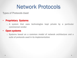 Network Protocols
Types of Protocols Used
• Proprietary Systems
o A system that uses technologies kept private by a particular
commercial vendor
• Open systems
o Systems based on a common model of network architecture and a
suite of protocols used in its implementation
 
