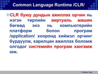 Common Language Runtime /CLR/
CLR буюу дундын ажиллах орчин нь
нэгэн төрлийн виртуаль машин
бөгөөд
энэ
нь
компьютерийн
платформ
болон
програм
/application/ хооронд хиймэл орчинг
бүрдүүлж, харилцан ажиллах боломж
олгодог системийн програм хангамж
юм.

Company Logo

 
