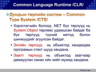 Common Language Runtime /CLR/

 Хэрэглэгчийн болоод .NET бүх төрлүүд нь
System.Object төрлөөс удамшсан байдаг ба
бүх
төрлүүд
түүний
метод
болон
шинжүүдийг агуулсан байдаг.
 Энгийн төрлүүд нь объектод хандахдаа
програмын стект шууд хандана.

 Заалт төрлүүд нь объектод заагчаар
дамжуулан санах ойн хийп мужид хандана.
Company Logo

 