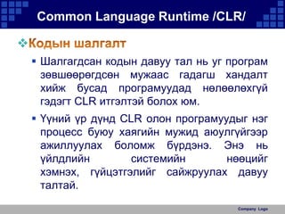 Common Language Runtime /CLR/

 Шалгагдсан кодын давуу тал нь уг програм
зөвшөөрөгдсөн мужаас гадагш хандалт
хийж бусад програмуудад нөлөөлөхгүй
гэдэгт CLR итгэлтэй болох юм.
 Үүний үр дүнд CLR олон програмуудыг нэг
процесс буюу хаягийн мужид аюулгүйгээр
ажиллуулах боломж бүрдэнэ. Энэ нь
үйлдлийн
системийн
нөөцийг
хэмнэх, гүйцэтгэлийг сайжруулах давуу
талтай.
Company Logo

 