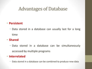 Advantages of Database
• Persistent
• Data stored in a database can usually last for a long
time
• Shared
• Data stored in a database can be simultaneously
accessed by multiple programs
• Interrelated
• Data stored in a database can be combined to produce new data
 