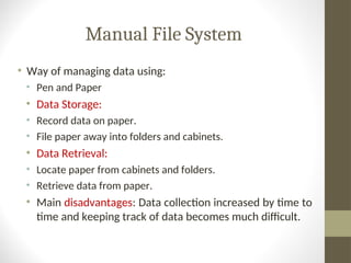 Manual File System
• Way of managing data using:
• Pen and Paper
• Data Storage:
• Record data on paper.
• File paper away into folders and cabinets.
• Data Retrieval:
• Locate paper from cabinets and folders.
• Retrieve data from paper.
• Main disadvantages: Data collection increased by time to
time and keeping track of data becomes much difficult.
 