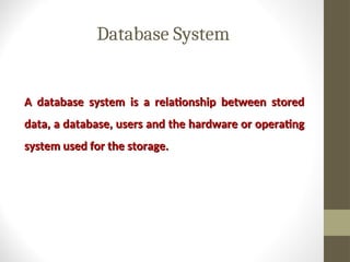 Database System
A database system is a relationship between stored
A database system is a relationship between stored
data, a database, users and the hardware or operating
data, a database, users and the hardware or operating
system used for the storage.
system used for the storage.
 