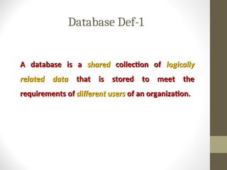 Database Def-1
A database is a
A database is a shared
shared collection of
collection of logically
logically
related data
related data that is stored to meet the
that is stored to meet the
requirements of
requirements of different users
different users of an organization.
of an organization.
 