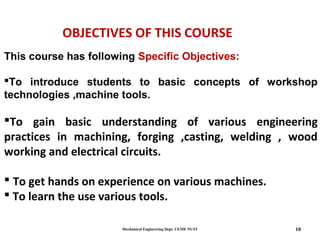 Mechanical Engineering Dept. CEME NUST 10
OBJECTIVES OF THIS COURSE
This course has following Specific Objectives:
To introduce students to basic concepts of workshop
technologies ,machine tools.
To gain basic understanding of various engineering
practices in machining, forging ,casting, welding , wood
working and electrical circuits.
 To get hands on experience on various machines.
 To learn the use various tools.
 