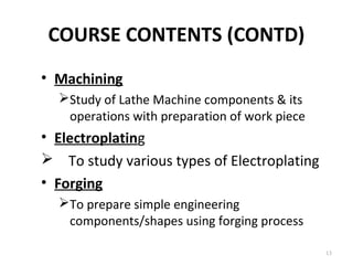 COURSE CONTENTS (CONTD)
13
• Machining
Study of Lathe Machine components & its
operations with preparation of work piece
• Electroplating
 To study various types of Electroplating
• Forging
To prepare simple engineering
components/shapes using forging process
 