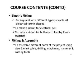 COURSE CONTENTS (CONTD)
14
• Electric Fitting
 To acquaint with different types of cables &
electrical terminologies
To make a circuit for electrical bell
To make a circuit for bulb controlled by 2 way
switches
• Fitting & Assembly
To assemble different parts of the project using
vice & mark table, drilling, machining, hammer &
cutting tools
 