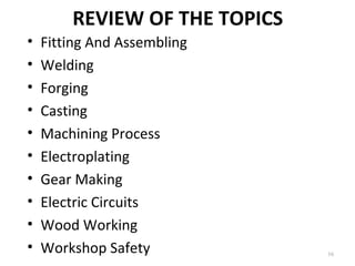 REVIEW OF THE TOPICS
16
• Fitting And Assembling
• Welding
• Forging
• Casting
• Machining Process
• Electroplating
• Gear Making
• Electric Circuits
• Wood Working
• Workshop Safety
 