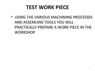 TEST WORK PIECE
17
• USING THE VARIOUS MACHINING PROCESSES
AND ASSEMLING TOOLS YOU WILL
PRACTICALLY PREPARE A WORK PIECE IN THE
WORKSHOP
 
